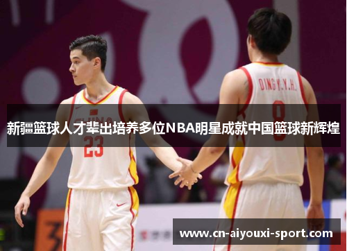 新疆篮球人才辈出培养多位NBA明星成就中国篮球新辉煌