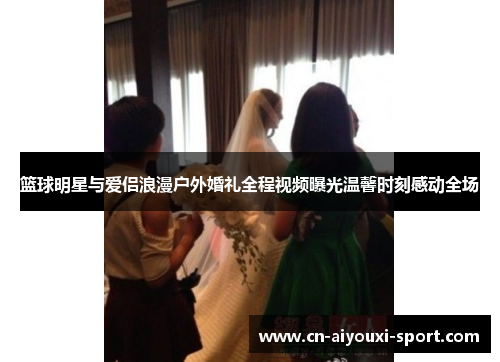 篮球明星与爱侣浪漫户外婚礼全程视频曝光温馨时刻感动全场 篮球明星与爱侣浪漫户外婚礼全程视频曝光温馨时刻感动全场
